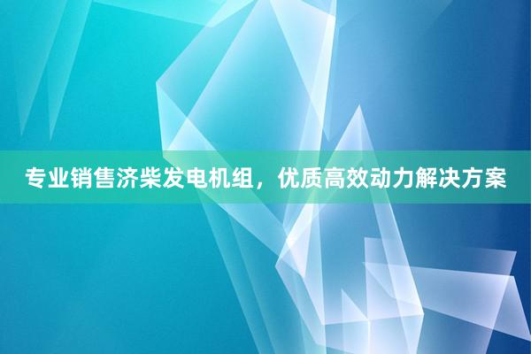 专业销售济柴发电机组，优质高效动力解决方案