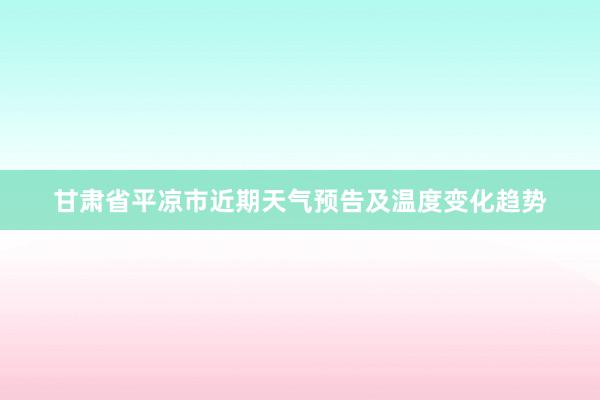 甘肃省平凉市近期天气预告及温度变化趋势